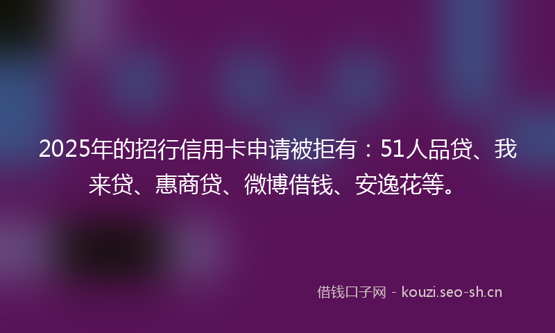2025年的招行信用卡申请被拒有：51人品贷、我来贷、惠商贷、微博借钱、安逸花等。