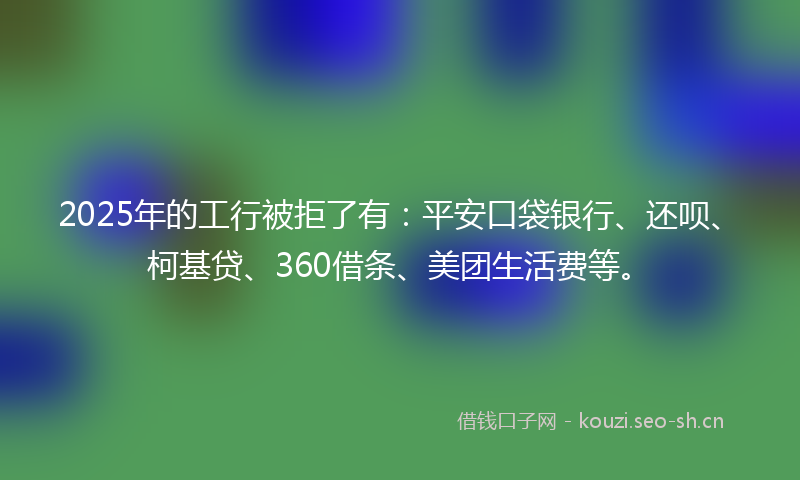 2025年的工行被拒了有：平安口袋银行、还呗、柯基贷、360借条、美团生活费等。