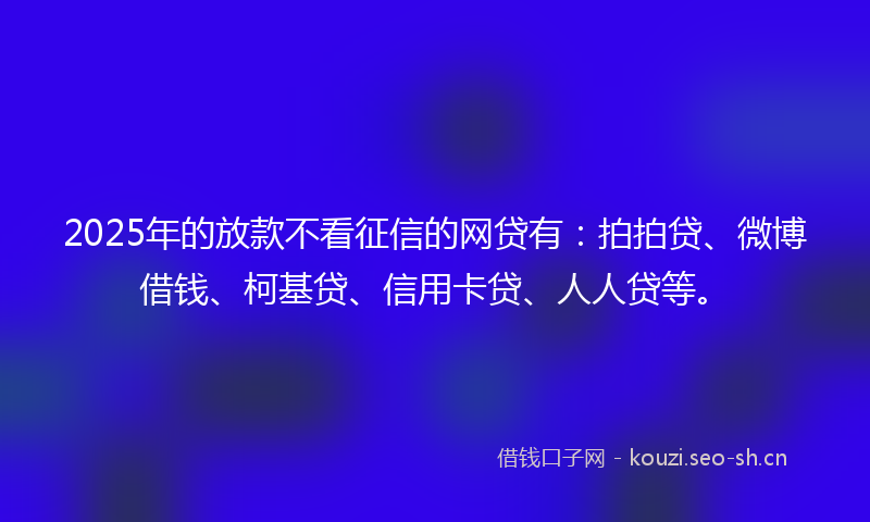 2025年的放款不看征信的网贷有：拍拍贷、微博借钱、柯基贷、信用卡贷、人人贷等。