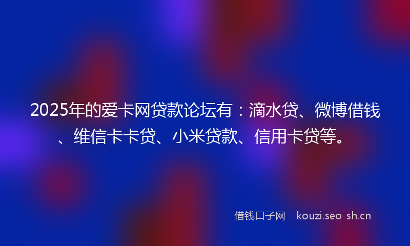 2025年的爱卡网贷款论坛有：滴水贷、微博借钱、维信卡卡贷、小米贷款、信用卡贷等。