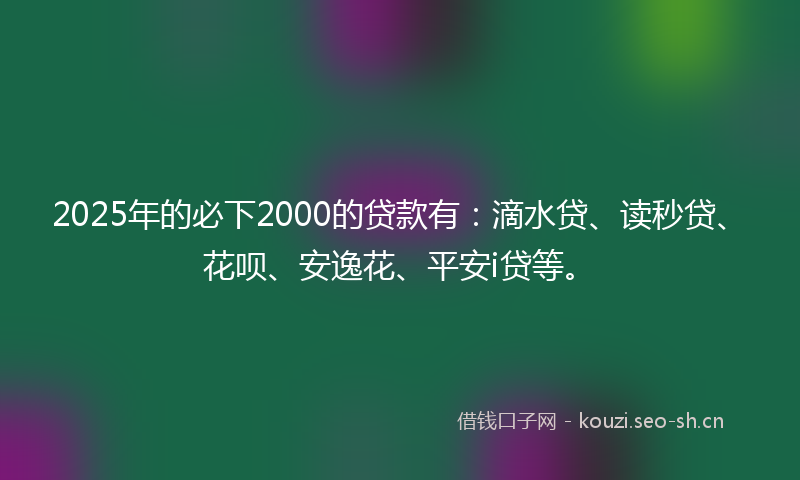 2025年的必下2000的贷款有：滴水贷、读秒贷、花呗、安逸花、平安i贷等。
