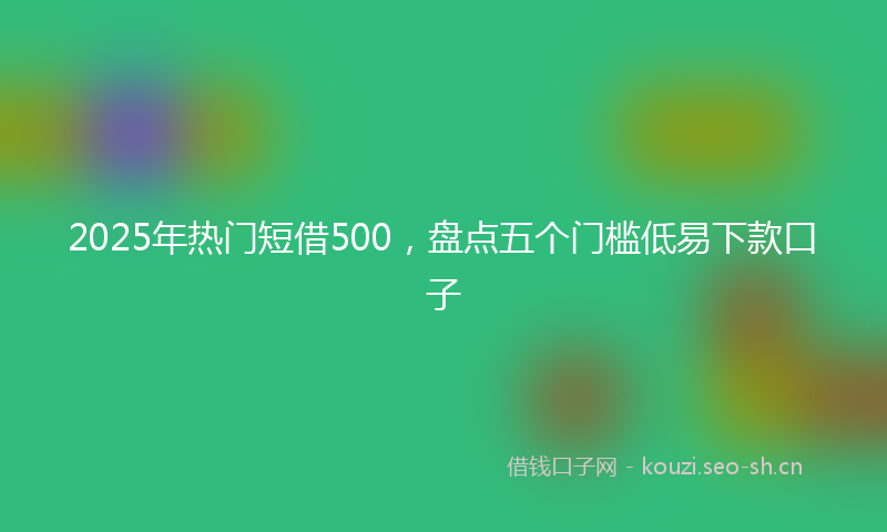 2025年热门短借500，盘点五个门槛低易下款口子