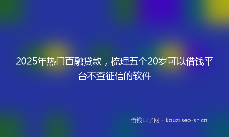 2025年热门百融贷款，梳理五个20岁可以借钱平台不查征信的软件
