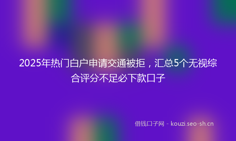 2025年热门白户申请交通被拒，汇总5个无视综合评分不足必下款口子