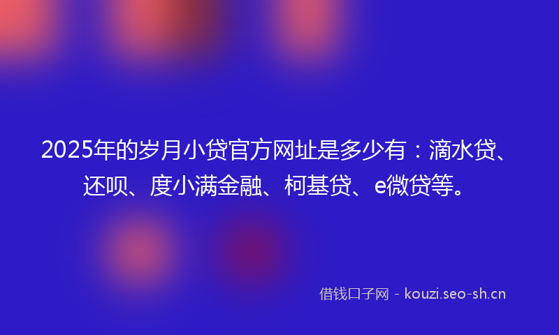 2025年的岁月小贷官方网址是多少有：滴水贷、还呗、度小满金融、柯基贷、e微贷等。