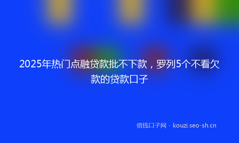 2025年热门点融贷款批不下款，罗列5个不看欠款的贷款口子