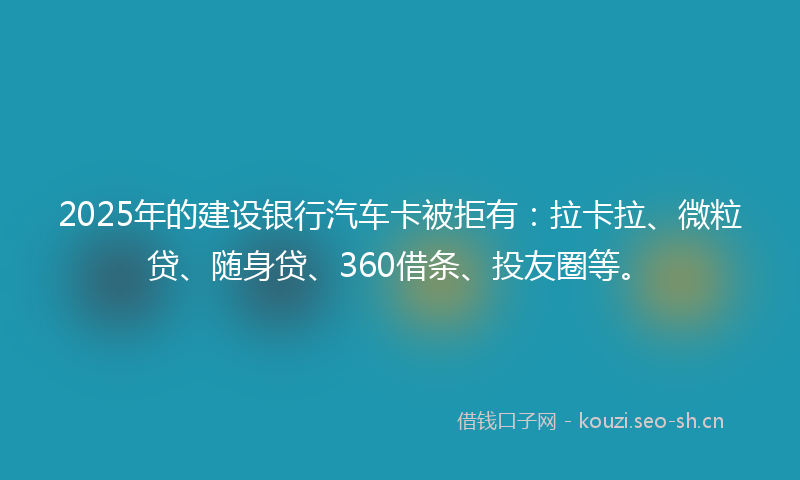 2025年的建设银行汽车卡被拒有：拉卡拉、微粒贷、随身贷、360借条、投友圈等。