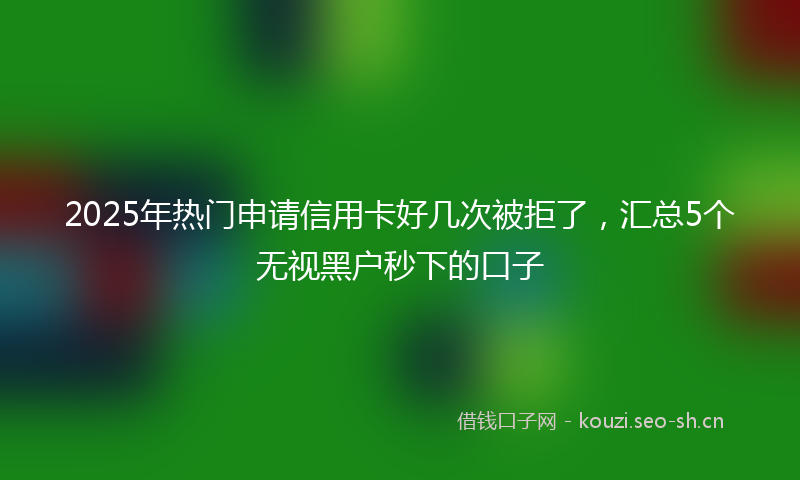2025年热门申请信用卡好几次被拒了，汇总5个无视黑户秒下的口子