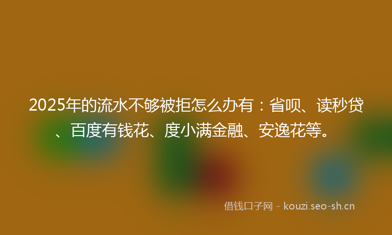 2025年的流水不够被拒怎么办有：省呗、读秒贷、百度有钱花、度小满金融、安逸花等。