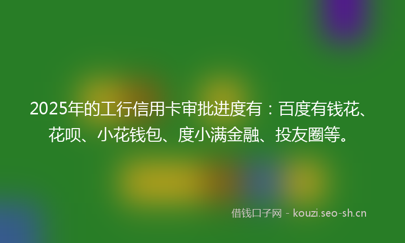 2025年的工行信用卡审批进度有:百度有钱花、花呗、小花钱包、度小满金融、投友圈等。