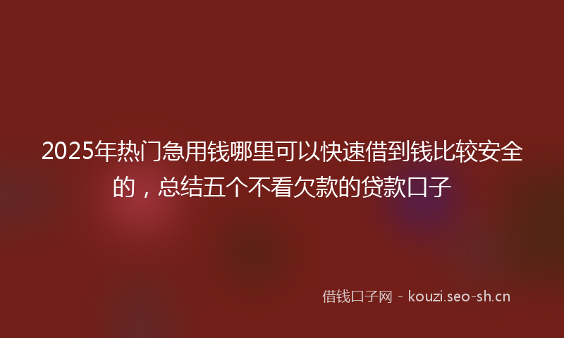 2025年热门急用钱哪里可以快速借到钱比较安全的，总结五个不看欠款的贷款口子