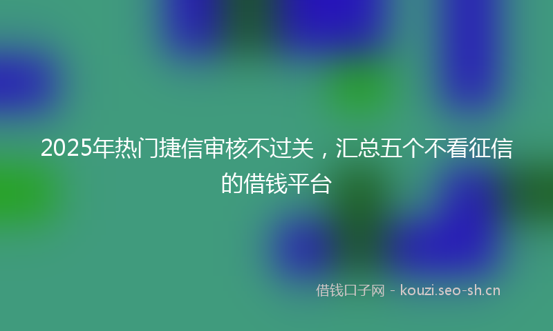 2025年热门捷信审核不过关，汇总五个不看征信的借钱平台