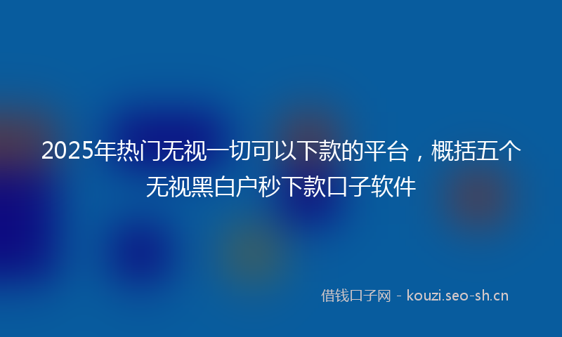2025年热门无视一切可以下款的平台,概括五个无视黑白户秒下款口子软件