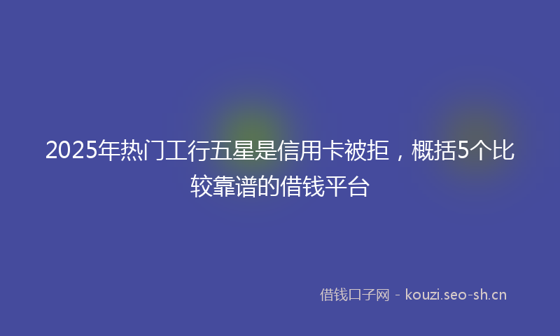 2025年热门工行五星是信用卡被拒，概括5个比较靠谱的借钱平台