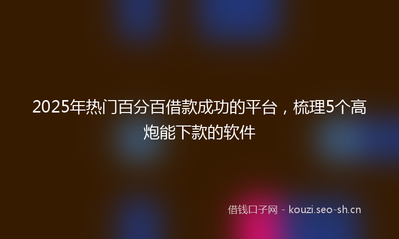 2025年热门百分百借款成功的平台，梳理5个高炮能下款的软件