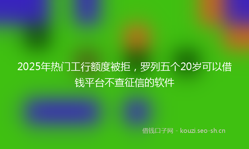 2025年热门工行额度被拒，罗列五个20岁可以借钱平台不查征信的软件