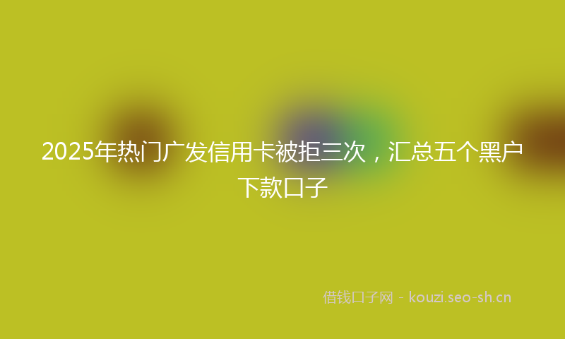 2025年热门广发信用卡被拒三次，汇总五个黑户下款口子