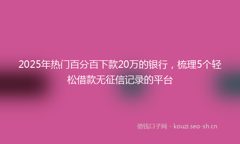 2025年热门百分百下款20万的银行，梳理5个轻松借款无征信记录的平台