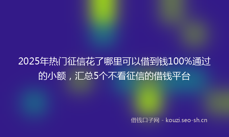 2025年热门征信花了哪里可以借到钱100%通过的小额，汇总5个不看征信的借钱平台