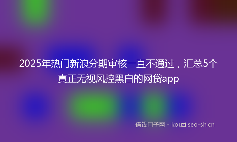 2025年热门新浪分期审核一直不通过，汇总5个真正无视风控黑白的网贷app