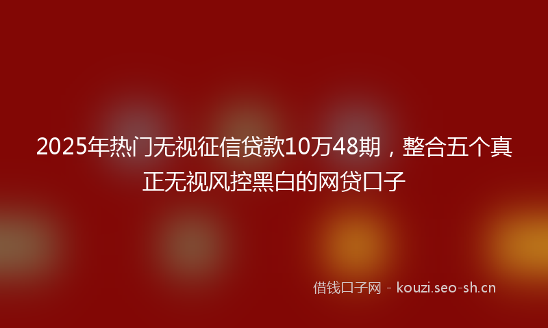 2025年热门无视征信贷款10万48期，整合五个真正无视风控黑白的网贷口子