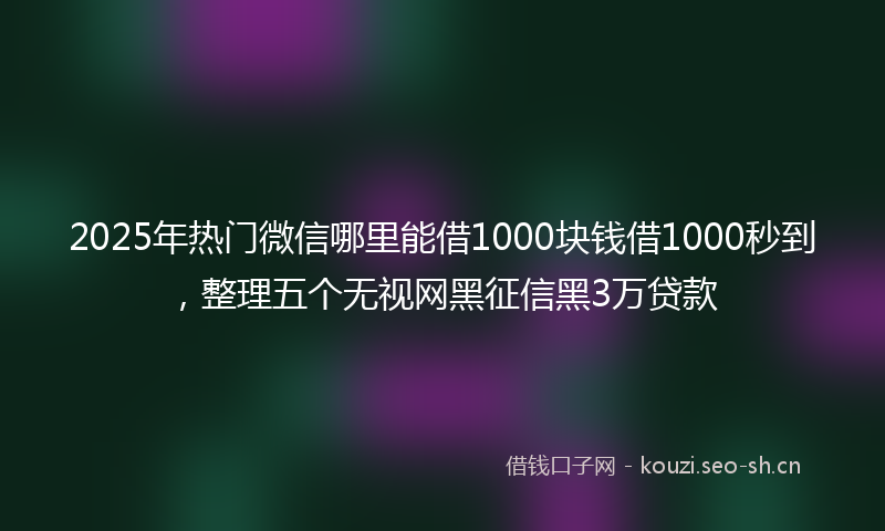2025年热门微信哪里能借1000块钱借1000秒到，整理五个无视网黑征信黑3万贷款