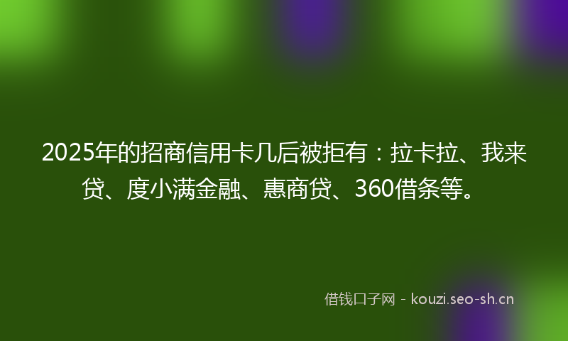 2025年的招商信用卡几后被拒有：拉卡拉、我来贷、度小满金融、惠商贷、360借条等。