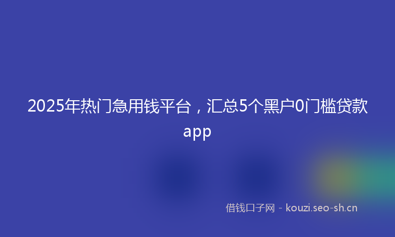 2025年热门急用钱平台，汇总5个黑户0门槛贷款app