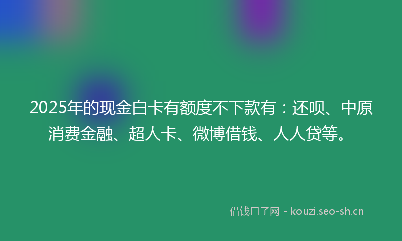 2025年的现金白卡有额度不下款有：还呗、中原消费金融、超人卡、微博借钱、人人贷等。