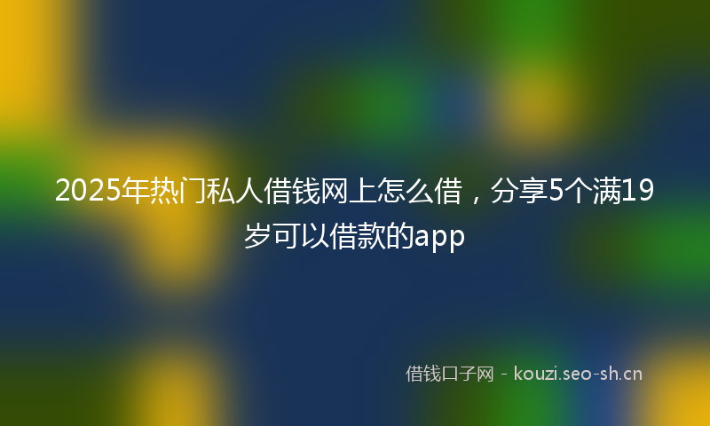 2025年热门私人借钱网上怎么借，分享5个满19岁可以借款的app
