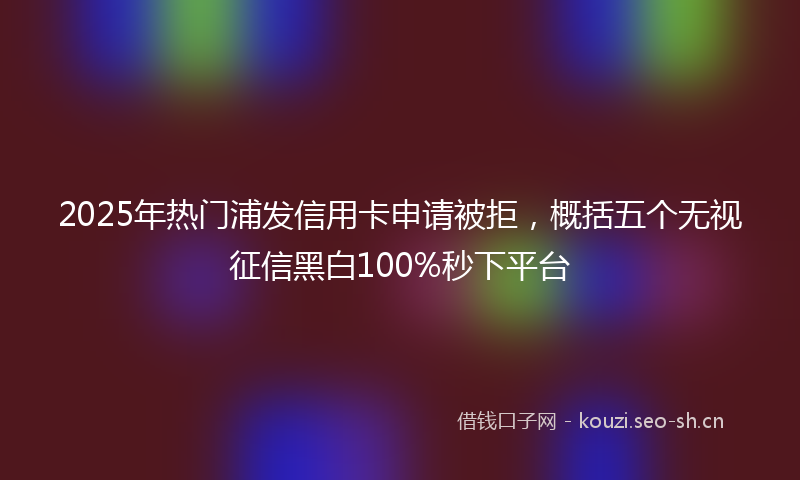 2025年热门浦发信用卡申请被拒，概括五个无视征信黑白100%秒下平台