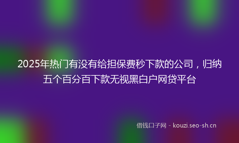 2025年热门有没有给担保费秒下款的公司，归纳五个百分百下款无视黑白户网贷平台