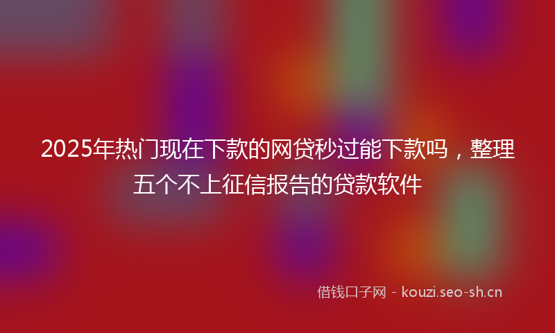2025年热门现在下款的网贷秒过能下款吗，整理五个不上征信报告的贷款软件