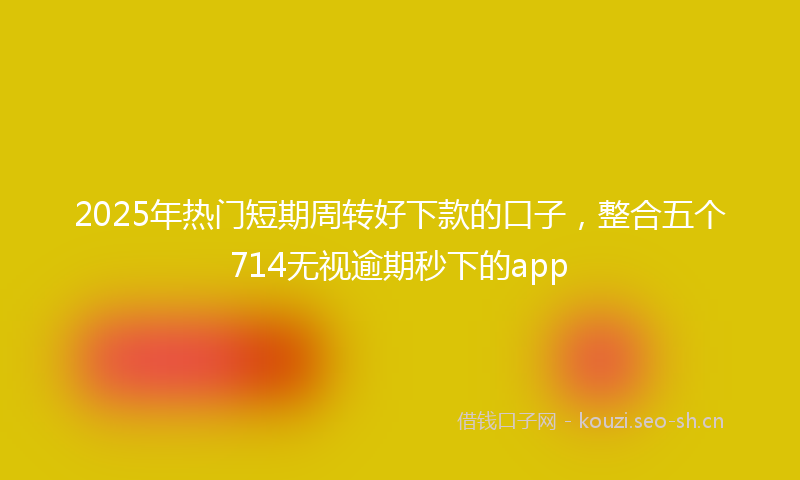 2025年热门短期周转好下款的口子，整合五个714无视逾期秒下的app