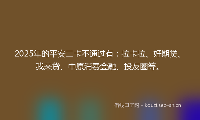 2025年的平安二卡不通过有:拉卡拉、好期贷、我来贷、中原消费金融、投友圈等。
