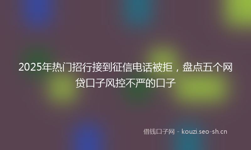 2025年热门招行接到征信电话被拒，盘点五个网贷口子风控不严的口子
