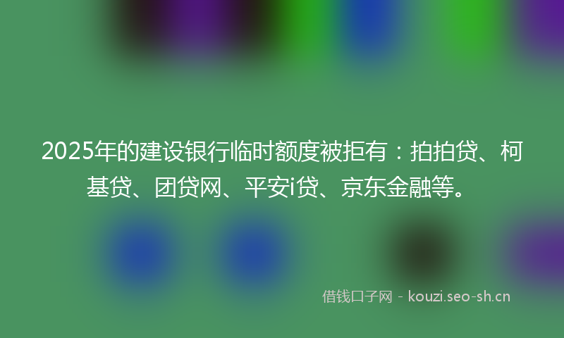 2025年的建设银行临时额度被拒有：拍拍贷、柯基贷、团贷网、平安i贷、京东金融等。