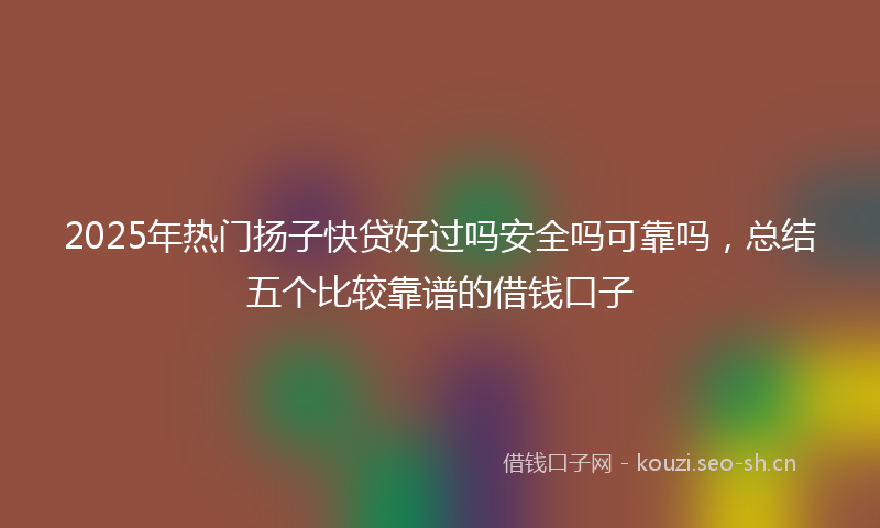 2025年热门扬子快贷好过吗安全吗可靠吗，总结五个比较靠谱的借钱口子