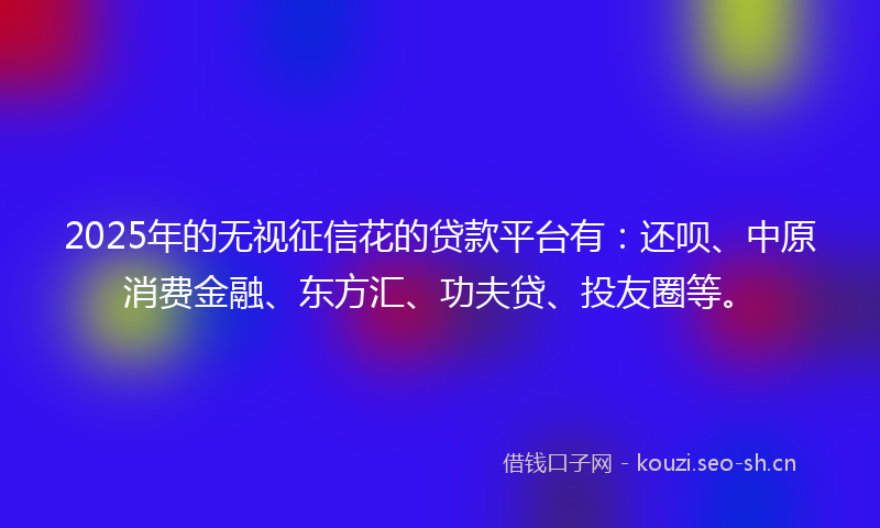 2025年的无视征信花的贷款平台有：还呗、中原消费金融、东方汇、功夫贷、投友圈等。