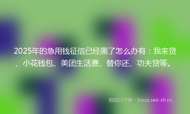 2025年的急用钱征信已经黑了怎么办有:我来贷、小花钱包、美团生活费、替你还、功夫贷等。