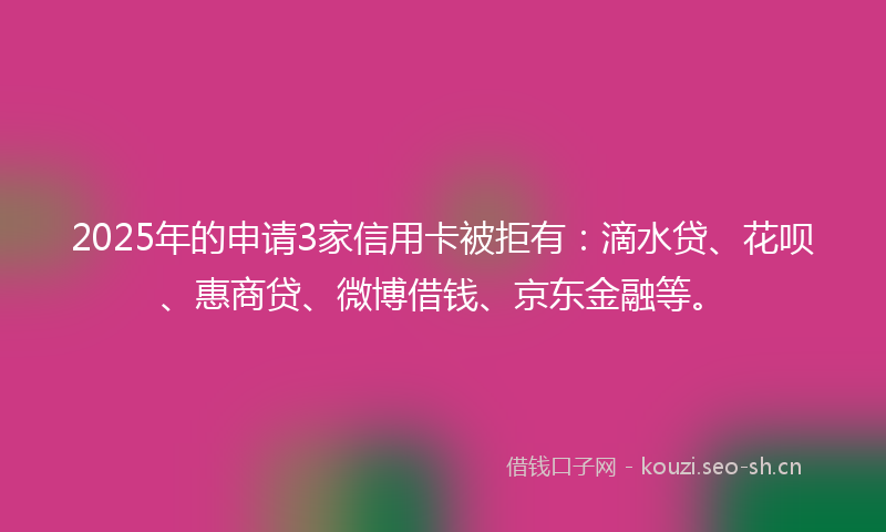 2025年的申请3家信用卡被拒有：滴水贷、花呗、惠商贷、微博借钱、京东金融等。