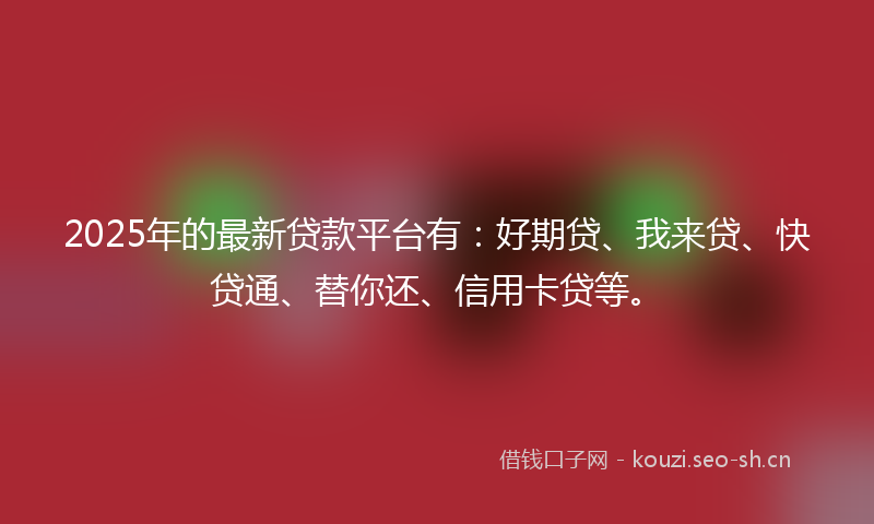 2025年的最新贷款平台有：好期贷、我来贷、快贷通、替你还、信用卡贷等。
