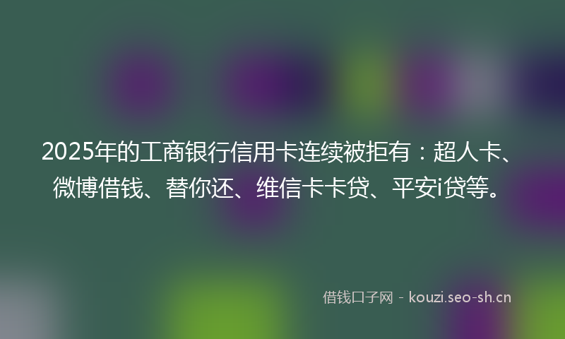 2025年的工商银行信用卡连续被拒有：超人卡、微博借钱、替你还、维信卡卡贷、平安i贷等。