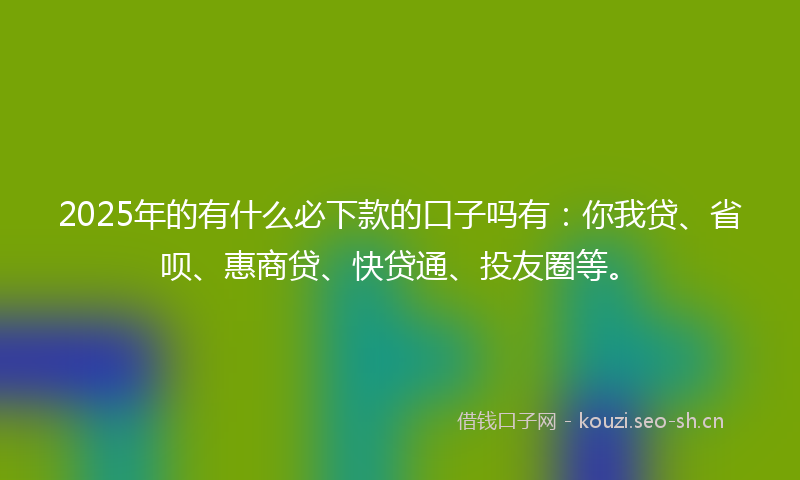 2025年的有什么必下款的口子吗有：你我贷、省呗、惠商贷、快贷通、投友圈等。