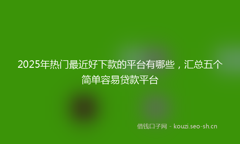 2025年热门最近好下款的平台有哪些，汇总五个简单容易贷款平台
