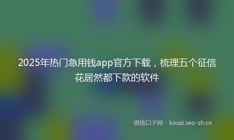 2025年热门急用钱app官方下载，梳理五个征信花居然都下款的软件