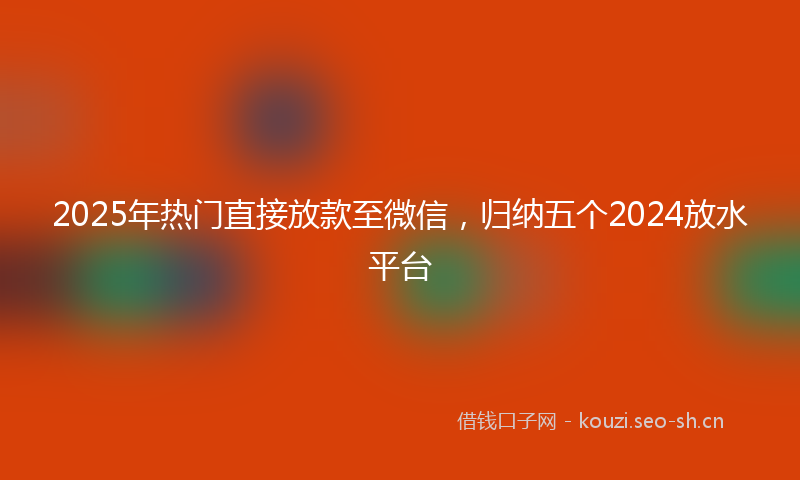 2025年热门直接放款至微信，归纳五个2024放水平台