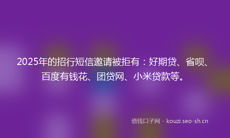 2025年的招行短信邀请被拒有：好期贷、省呗、百度有钱花、团贷网、小米贷款等。