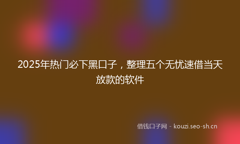 2025年热门必下黑口子，整理五个无忧速借当天放款的软件
