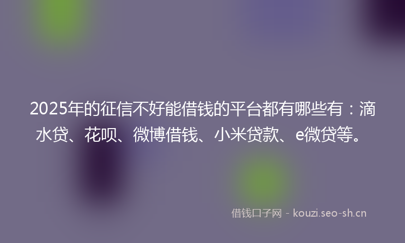 2025年的征信不好能借钱的平台都有哪些有：滴水贷、花呗、微博借钱、小米贷款、e微贷等。